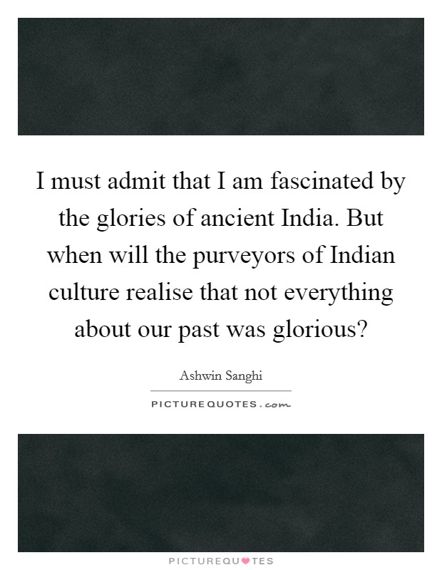 I must admit that I am fascinated by the glories of ancient India. But when will the purveyors of Indian culture realise that not everything about our past was glorious? Picture Quote #1