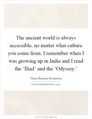 The ancient world is always accessible, no matter what culture you come from. I remember when I was growing up in India and I read the ‘Iliad’ and the ‘Odyssey.’ Picture Quote #1