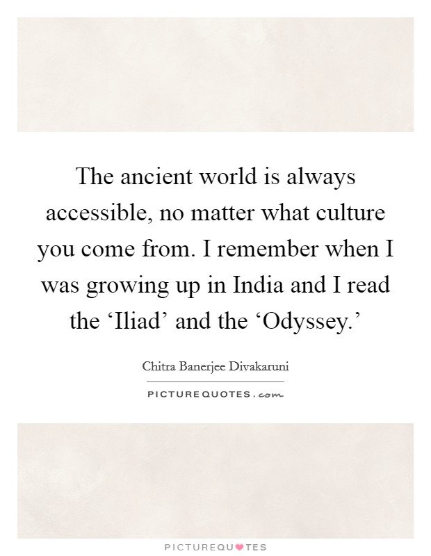 The ancient world is always accessible, no matter what culture you come from. I remember when I was growing up in India and I read the ‘Iliad' and the ‘Odyssey.' Picture Quote #1