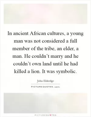 In ancient African cultures, a young man was not considered a full member of the tribe, an elder, a man. He couldn’t marry and he couldn’t own land until he had killed a lion. It was symbolic Picture Quote #1