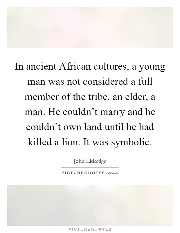 In ancient African cultures, a young man was not considered a full member of the tribe, an elder, a man. He couldn't marry and he couldn't own land until he had killed a lion. It was symbolic. Picture Quote #1