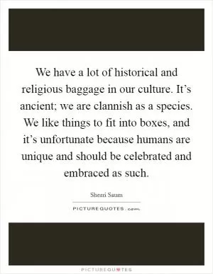 We have a lot of historical and religious baggage in our culture. It’s ancient; we are clannish as a species. We like things to fit into boxes, and it’s unfortunate because humans are unique and should be celebrated and embraced as such Picture Quote #1
