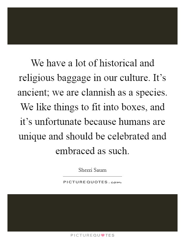 We have a lot of historical and religious baggage in our culture. It's ancient; we are clannish as a species. We like things to fit into boxes, and it's unfortunate because humans are unique and should be celebrated and embraced as such. Picture Quote #1