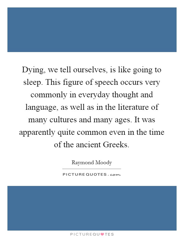 Dying, we tell ourselves, is like going to sleep. This figure of speech occurs very commonly in everyday thought and language, as well as in the literature of many cultures and many ages. It was apparently quite common even in the time of the ancient Greeks. Picture Quote #1