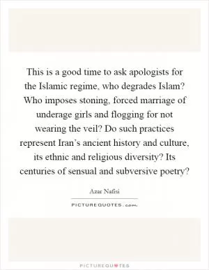 This is a good time to ask apologists for the Islamic regime, who degrades Islam? Who imposes stoning, forced marriage of underage girls and flogging for not wearing the veil? Do such practices represent Iran’s ancient history and culture, its ethnic and religious diversity? Its centuries of sensual and subversive poetry? Picture Quote #1