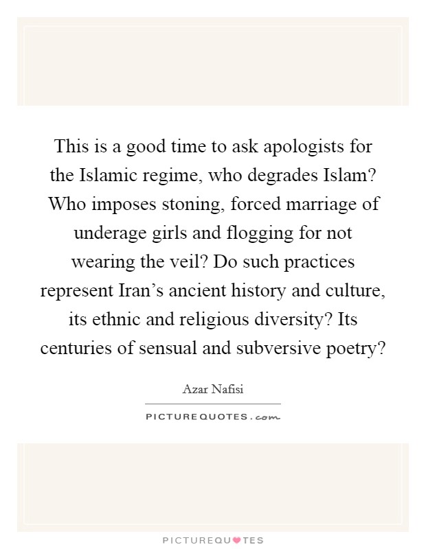 This is a good time to ask apologists for the Islamic regime, who degrades Islam? Who imposes stoning, forced marriage of underage girls and flogging for not wearing the veil? Do such practices represent Iran's ancient history and culture, its ethnic and religious diversity? Its centuries of sensual and subversive poetry? Picture Quote #1