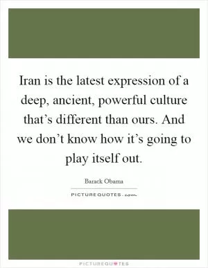 Iran is the latest expression of a deep, ancient, powerful culture that’s different than ours. And we don’t know how it’s going to play itself out Picture Quote #1