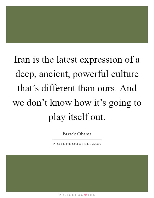 Iran is the latest expression of a deep, ancient, powerful culture that's different than ours. And we don't know how it's going to play itself out. Picture Quote #1