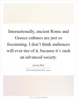 Internationally, ancient Rome and Greece cultures are just so fascinating. I don’t think audiences will ever tire of it, because it’s such an advanced society Picture Quote #1