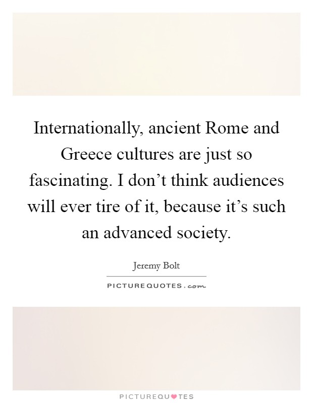 Internationally, ancient Rome and Greece cultures are just so fascinating. I don't think audiences will ever tire of it, because it's such an advanced society. Picture Quote #1