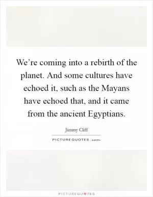 We’re coming into a rebirth of the planet. And some cultures have echoed it, such as the Mayans have echoed that, and it came from the ancient Egyptians Picture Quote #1