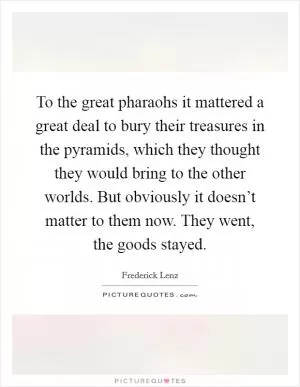 To the great pharaohs it mattered a great deal to bury their treasures in the pyramids, which they thought they would bring to the other worlds. But obviously it doesn’t matter to them now. They went, the goods stayed Picture Quote #1