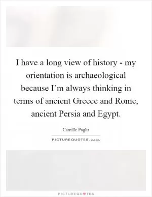 I have a long view of history - my orientation is archaeological because I’m always thinking in terms of ancient Greece and Rome, ancient Persia and Egypt Picture Quote #1