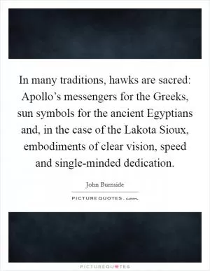 In many traditions, hawks are sacred: Apollo’s messengers for the Greeks, sun symbols for the ancient Egyptians and, in the case of the Lakota Sioux, embodiments of clear vision, speed and single-minded dedication Picture Quote #1