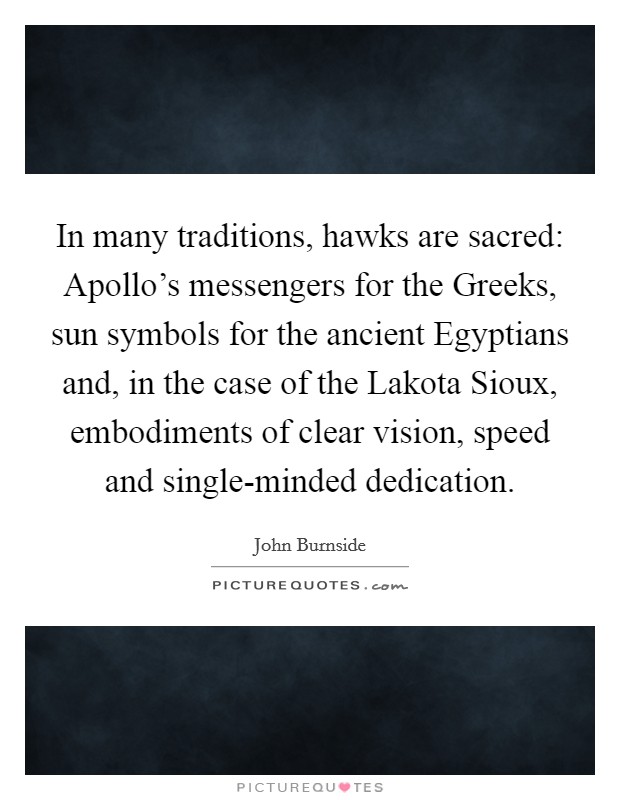 In many traditions, hawks are sacred: Apollo's messengers for the Greeks, sun symbols for the ancient Egyptians and, in the case of the Lakota Sioux, embodiments of clear vision, speed and single-minded dedication. Picture Quote #1