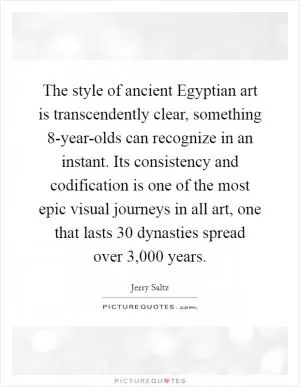 The style of ancient Egyptian art is transcendently clear, something 8-year-olds can recognize in an instant. Its consistency and codification is one of the most epic visual journeys in all art, one that lasts 30 dynasties spread over 3,000 years Picture Quote #1