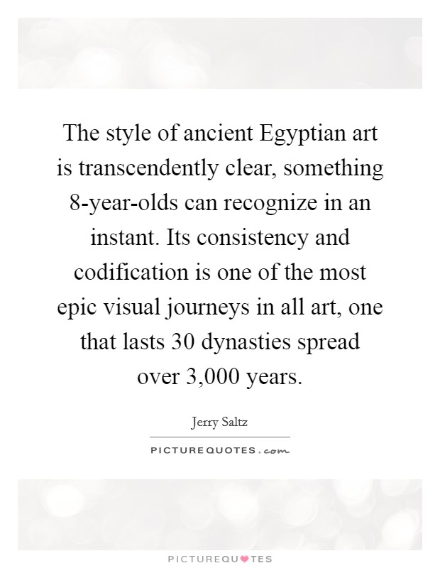 The style of ancient Egyptian art is transcendently clear, something 8-year-olds can recognize in an instant. Its consistency and codification is one of the most epic visual journeys in all art, one that lasts 30 dynasties spread over 3,000 years. Picture Quote #1