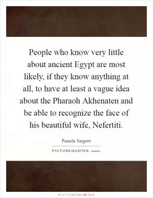 People who know very little about ancient Egypt are most likely, if they know anything at all, to have at least a vague idea about the Pharaoh Akhenaten and be able to recognize the face of his beautiful wife, Nefertiti Picture Quote #1
