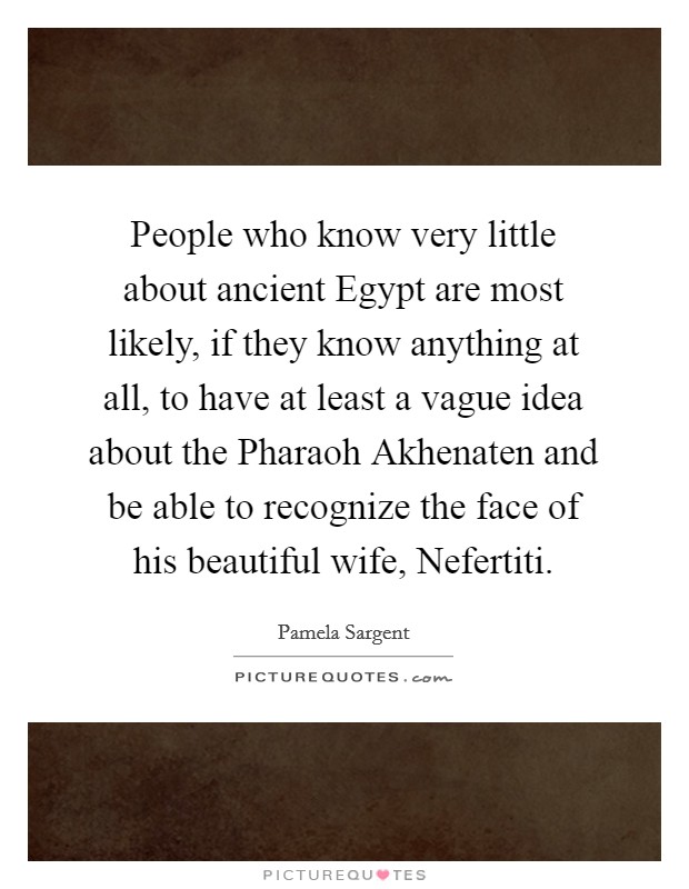 People who know very little about ancient Egypt are most likely, if they know anything at all, to have at least a vague idea about the Pharaoh Akhenaten and be able to recognize the face of his beautiful wife, Nefertiti. Picture Quote #1