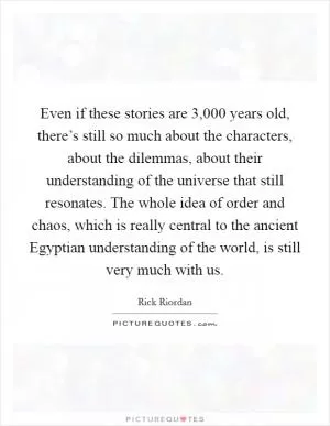 Even if these stories are 3,000 years old, there’s still so much about the characters, about the dilemmas, about their understanding of the universe that still resonates. The whole idea of order and chaos, which is really central to the ancient Egyptian understanding of the world, is still very much with us Picture Quote #1