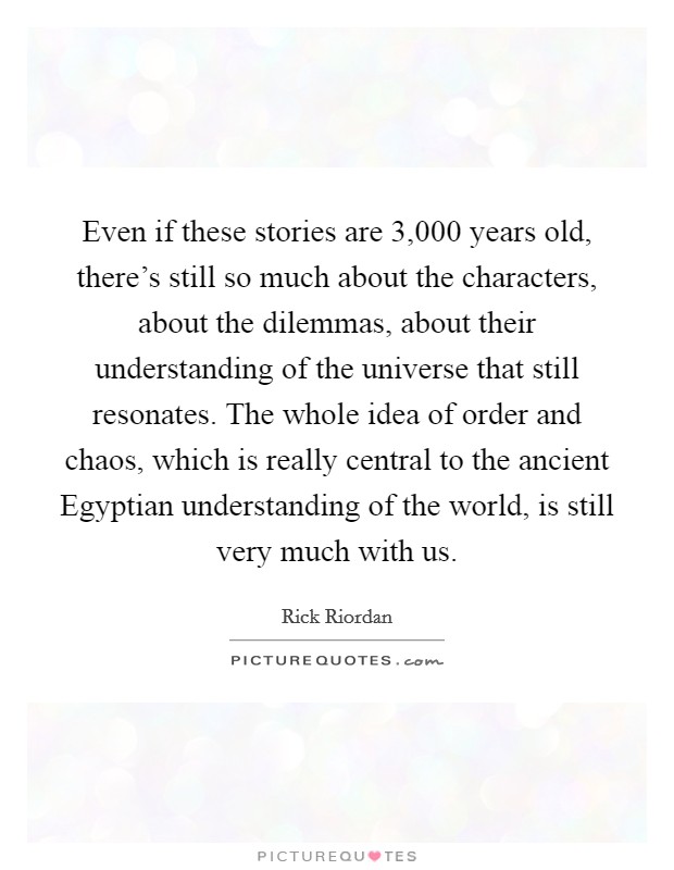 Even if these stories are 3,000 years old, there's still so much about the characters, about the dilemmas, about their understanding of the universe that still resonates. The whole idea of order and chaos, which is really central to the ancient Egyptian understanding of the world, is still very much with us. Picture Quote #1