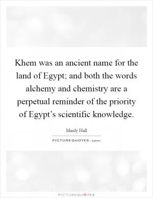 Khem was an ancient name for the land of Egypt; and both the words alchemy and chemistry are a perpetual reminder of the priority of Egypt’s scientific knowledge Picture Quote #1
