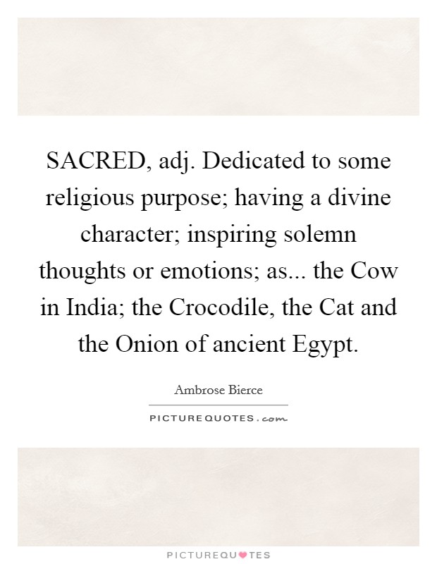 SACRED, adj. Dedicated to some religious purpose; having a divine character; inspiring solemn thoughts or emotions; as... the Cow in India; the Crocodile, the Cat and the Onion of ancient Egypt. Picture Quote #1