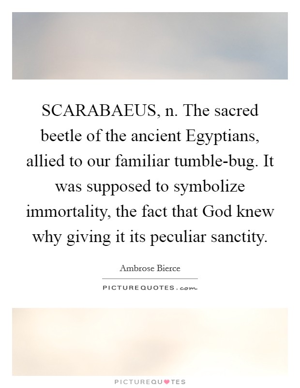 SCARABAEUS, n. The sacred beetle of the ancient Egyptians, allied to our familiar tumble-bug. It was supposed to symbolize immortality, the fact that God knew why giving it its peculiar sanctity. Picture Quote #1