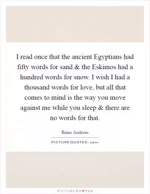 I read once that the ancient Egyptians had fifty words for sand and the Eskimos had a hundred words for snow. I wish I had a thousand words for love, but all that comes to mind is the way you move against me while you sleep and there are no words for that Picture Quote #1