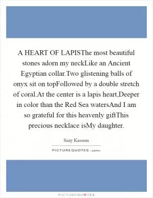 A HEART OF LAPISThe most beautiful stones adorn my neckLike an Ancient Egyptian collar.Two glistening balls of onyx sit on topFollowed by a double stretch of coral.At the center is a lapis heart,Deeper in color than the Red Sea watersAnd I am so grateful for this heavenly giftThis precious necklace isMy daughter Picture Quote #1