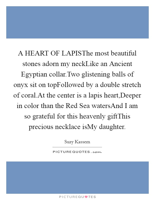 A HEART OF LAPISThe most beautiful stones adorn my neckLike an Ancient Egyptian collar.Two glistening balls of onyx sit on topFollowed by a double stretch of coral.At the center is a lapis heart,Deeper in color than the Red Sea watersAnd I am so grateful for this heavenly giftThis precious necklace isMy daughter. Picture Quote #1