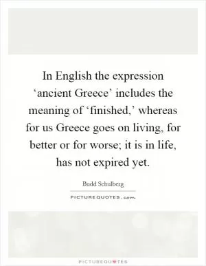 In English the expression ‘ancient Greece’ includes the meaning of ‘finished,’ whereas for us Greece goes on living, for better or for worse; it is in life, has not expired yet Picture Quote #1