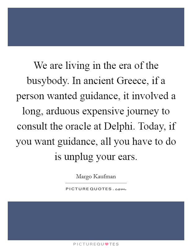 We are living in the era of the busybody. In ancient Greece, if a person wanted guidance, it involved a long, arduous expensive journey to consult the oracle at Delphi. Today, if you want guidance, all you have to do is unplug your ears. Picture Quote #1