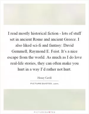 I read mostly historical fiction - lots of stuff set in ancient Rome and ancient Greece. I also liked sci-fi and fantasy: David Gemmell, Raymond E. Feist. It’s a nice escape from the world. As much as I do love real-life stories, they can often make you hurt in a way I’d rather not hurt Picture Quote #1