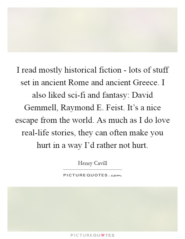 I read mostly historical fiction - lots of stuff set in ancient Rome and ancient Greece. I also liked sci-fi and fantasy: David Gemmell, Raymond E. Feist. It's a nice escape from the world. As much as I do love real-life stories, they can often make you hurt in a way I'd rather not hurt. Picture Quote #1