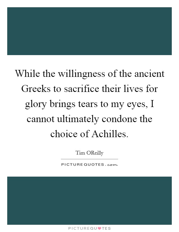 While the willingness of the ancient Greeks to sacrifice their lives for glory brings tears to my eyes, I cannot ultimately condone the choice of Achilles. Picture Quote #1