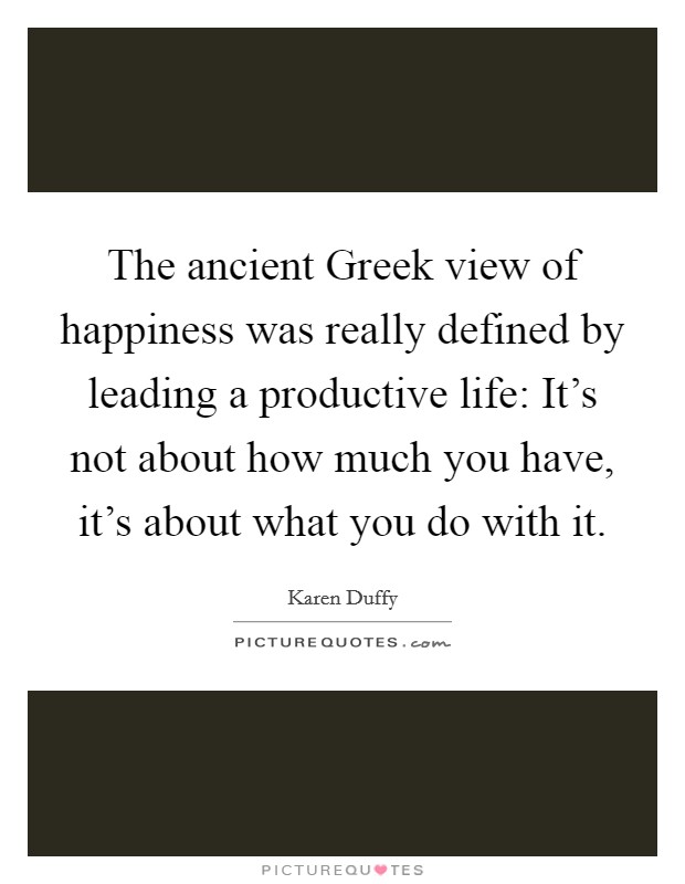 The ancient Greek view of happiness was really defined by leading a productive life: It's not about how much you have, it's about what you do with it. Picture Quote #1
