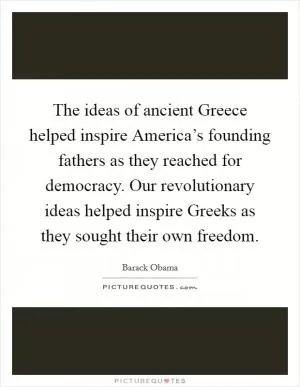 The ideas of ancient Greece helped inspire America’s founding fathers as they reached for democracy. Our revolutionary ideas helped inspire Greeks as they sought their own freedom Picture Quote #1