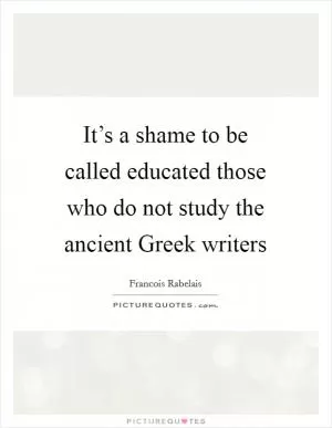 It’s a shame to be called educated those who do not study the ancient Greek writers Picture Quote #1