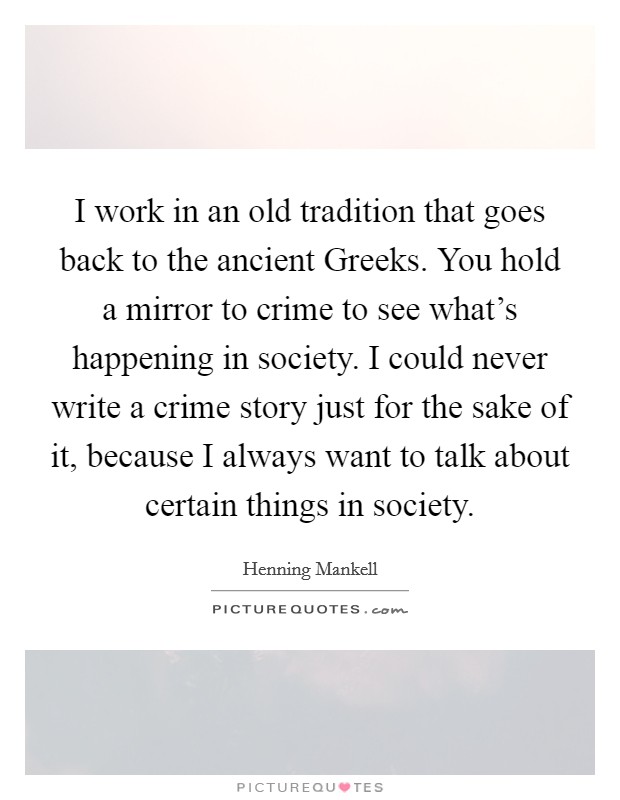 I work in an old tradition that goes back to the ancient Greeks. You hold a mirror to crime to see what's happening in society. I could never write a crime story just for the sake of it, because I always want to talk about certain things in society. Picture Quote #1