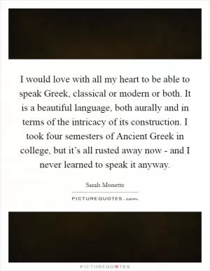 I would love with all my heart to be able to speak Greek, classical or modern or both. It is a beautiful language, both aurally and in terms of the intricacy of its construction. I took four semesters of Ancient Greek in college, but it’s all rusted away now - and I never learned to speak it anyway Picture Quote #1