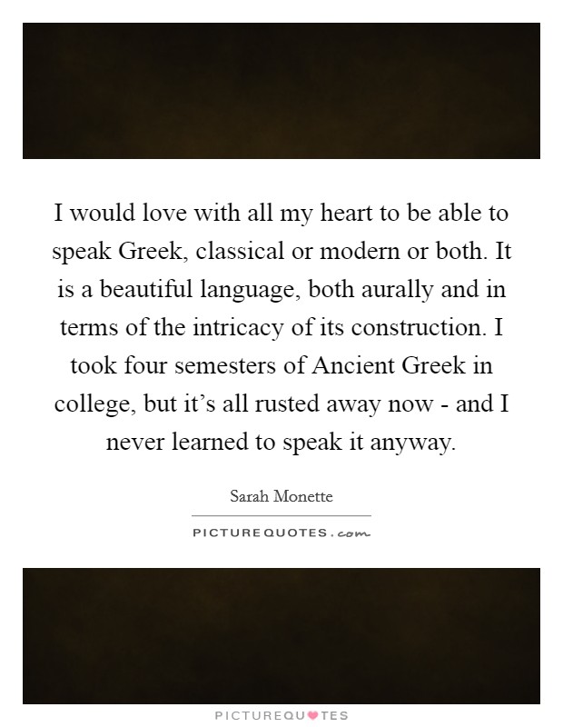I would love with all my heart to be able to speak Greek, classical or modern or both. It is a beautiful language, both aurally and in terms of the intricacy of its construction. I took four semesters of Ancient Greek in college, but it's all rusted away now - and I never learned to speak it anyway. Picture Quote #1