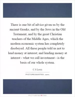 There is one bit of advice given us by the ancient Greeks, and by the Jews in the Old Testament, and by the great Christian teachers of the Middle Ages, which the modern economic system has completely disobeyed. All these people told us not to lend money at interest; and lending money at interest - what we call investment - is the basis of our whole system Picture Quote #1