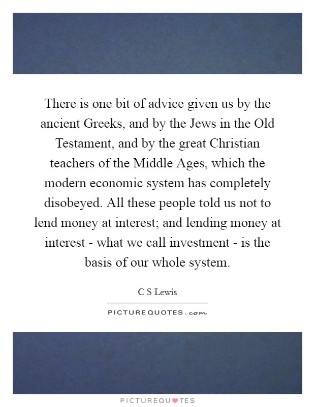 There is one bit of advice given us by the ancient Greeks, and by the Jews in the Old Testament, and by the great Christian teachers of the Middle Ages, which the modern economic system has completely disobeyed. All these people told us not to lend money at interest; and lending money at interest - what we call investment - is the basis of our whole system. Picture Quote #1