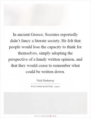 In ancient Greece, Socrates reportedly didn’t fancy a literate society. He felt that people would lose the capacity to think for themselves, simply adopting the perspective of a handy written opinion, and that they would cease to remember what could be written down Picture Quote #1