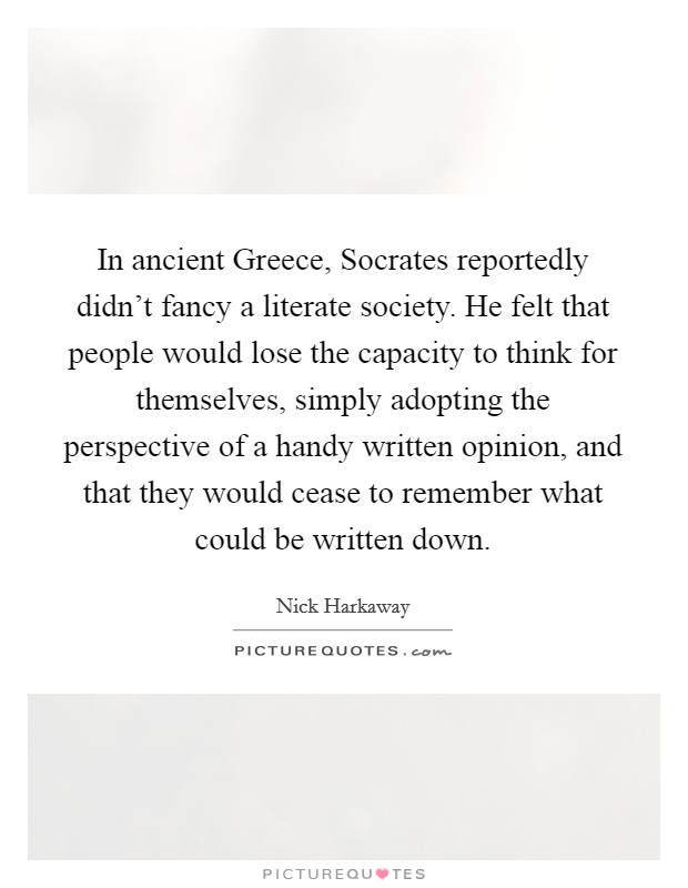 In ancient Greece, Socrates reportedly didn't fancy a literate society. He felt that people would lose the capacity to think for themselves, simply adopting the perspective of a handy written opinion, and that they would cease to remember what could be written down. Picture Quote #1