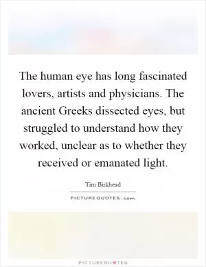 The human eye has long fascinated lovers, artists and physicians. The ancient Greeks dissected eyes, but struggled to understand how they worked, unclear as to whether they received or emanated light Picture Quote #1