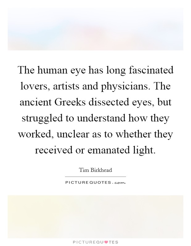 The human eye has long fascinated lovers, artists and physicians. The ancient Greeks dissected eyes, but struggled to understand how they worked, unclear as to whether they received or emanated light. Picture Quote #1