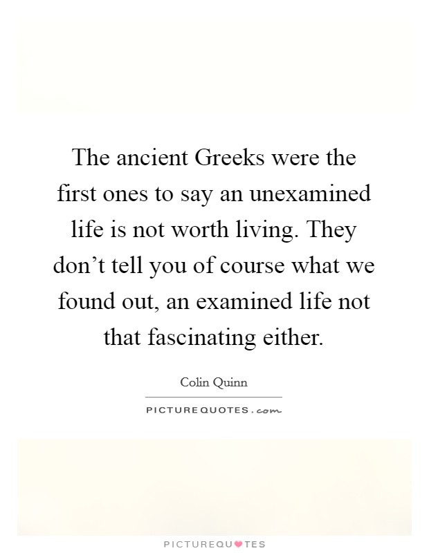 The ancient Greeks were the first ones to say an unexamined life is not worth living. They don't tell you of course what we found out, an examined life not that fascinating either. Picture Quote #1