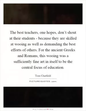 The best teachers, one hopes, don’t shout at their students - because they are skilled at wooing as well as demanding the best efforts of others. For the ancient Greeks and Romans, this wooing was a sufficiently fine art in itself to be the central focus of education Picture Quote #1